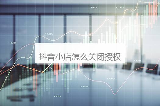 抖音小店怎么关闭授权？抖音小店怎么开通步骤