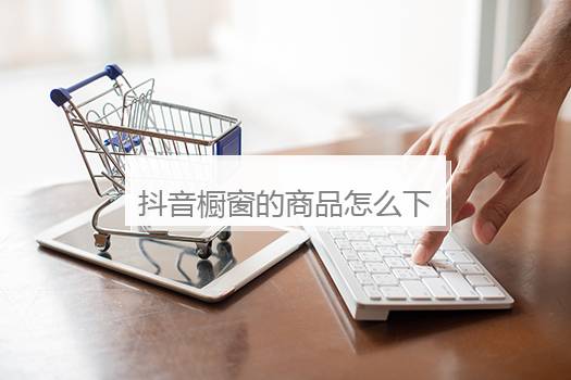 抖音橱窗的商品怎么下架？抖音橱窗怎么开通后怎么把商品挂上去